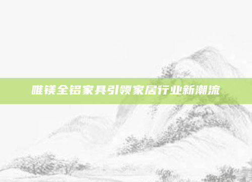 唯镁全铝家具引领家居行业新潮流