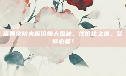 富美家防火板价格大揭秘，性价比之选，装修必备！