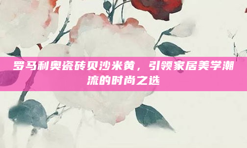 罗马利奥瓷砖贝沙米黄，引领家居美学潮流的时尚之选