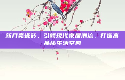 新月亮瓷砖，引领现代家居潮流，打造高品质生活空间