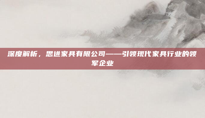 深度解析，思进家具有限公司——引领现代家具行业的领军企业
