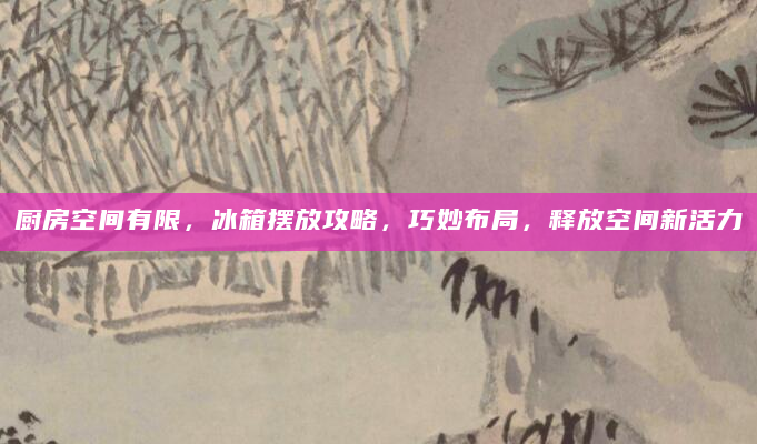 厨房空间有限，冰箱摆放攻略，巧妙布局，释放空间新活力