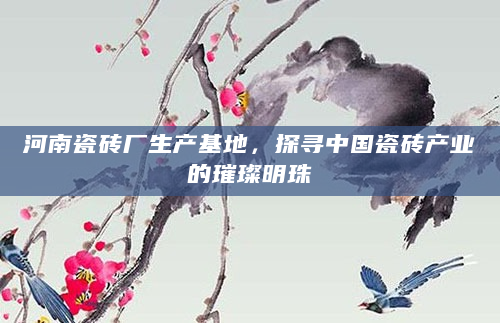 河南瓷砖厂生产基地，探寻中国瓷砖产业的璀璨明珠