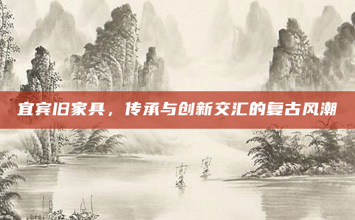 宜宾旧家具，传承与创新交汇的复古风潮