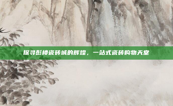 探寻彭楼瓷砖城的辉煌，一站式瓷砖购物天堂