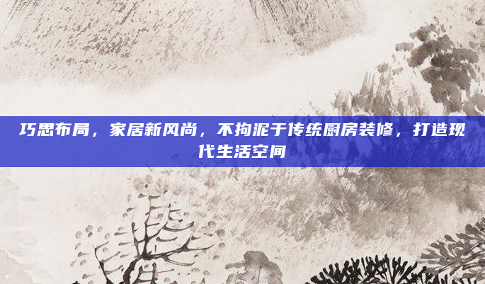 巧思布局，家居新风尚，不拘泥于传统厨房装修，打造现代生活空间