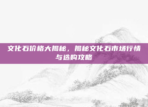 文化石价格大揭秘，揭秘文化石市场行情与选购攻略