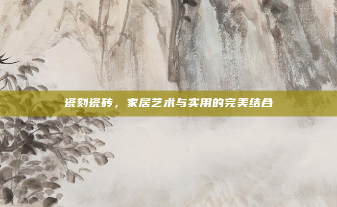 瓷刻瓷砖，家居艺术与实用的完美结合