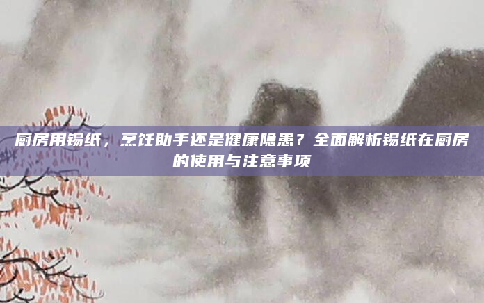 厨房用锡纸，烹饪助手还是健康隐患？全面解析锡纸在厨房的使用与注意事项