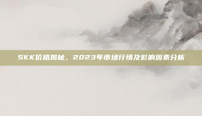 SKK价格揭秘，2023年市场行情及影响因素分析