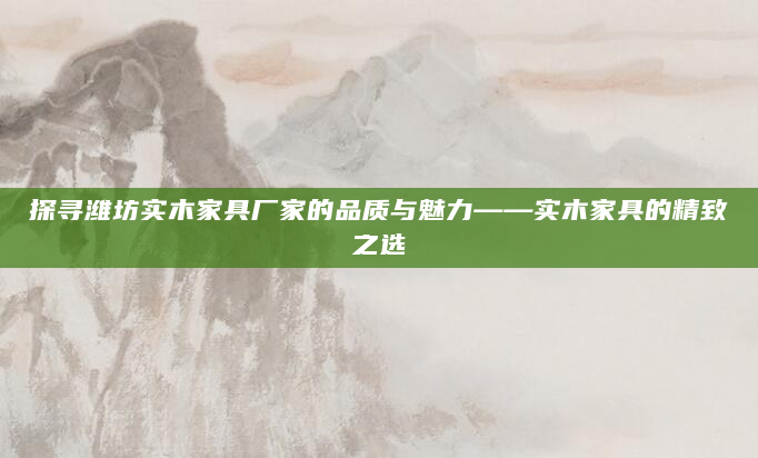 探寻潍坊实木家具厂家的品质与魅力——实木家具的精致之选