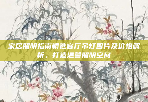 家居照明指南精选客厅吊灯图片及价格解析，打造温馨照明空间