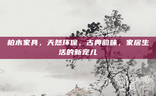 柏木家具，天然环保，古典韵味，家居生活的新宠儿