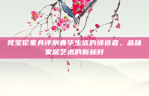梵宝伦家具评测奢华生活的缔造者，品味家居艺术的新标杆