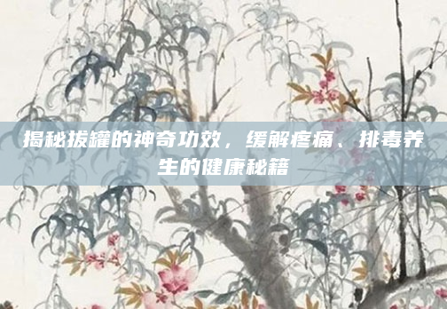 揭秘拔罐的神奇功效，缓解疼痛、排毒养生的健康秘籍