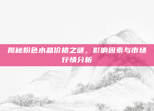 揭秘粉色水晶价格之谜，影响因素与市场行情分析