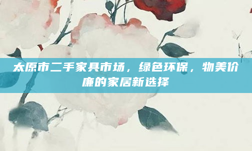 太原市二手家具市场，绿色环保，物美价廉的家居新选择