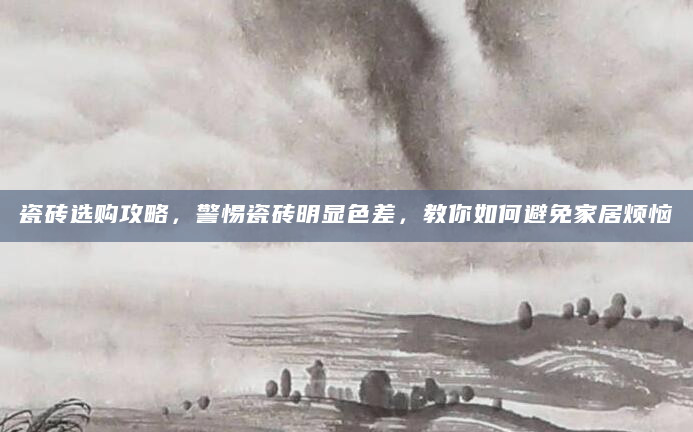 瓷砖选购攻略，警惕瓷砖明显色差，教你如何避免家居烦恼