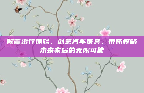 颠覆出行体验，创意汽车家具，带你领略未来家居的无限可能