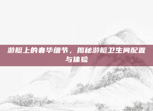 游艇上的奢华细节，揭秘游艇卫生间配置与体验