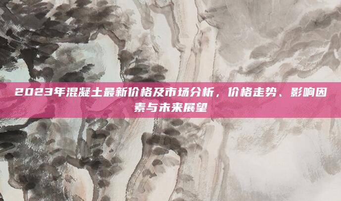 2023年混凝土最新价格及市场分析，价格走势、影响因素与未来展望