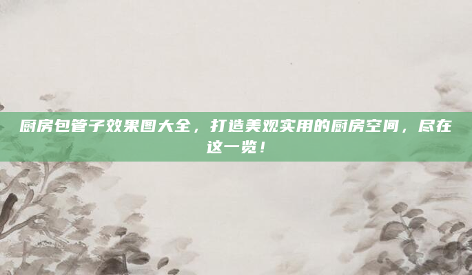 厨房包管子效果图大全，打造美观实用的厨房空间，尽在这一览！