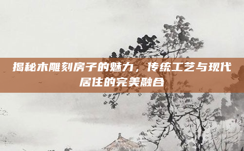 揭秘木雕刻房子的魅力，传统工艺与现代居住的完美融合