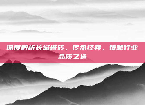 深度解析长城瓷砖，传承经典，铸就行业品质之选