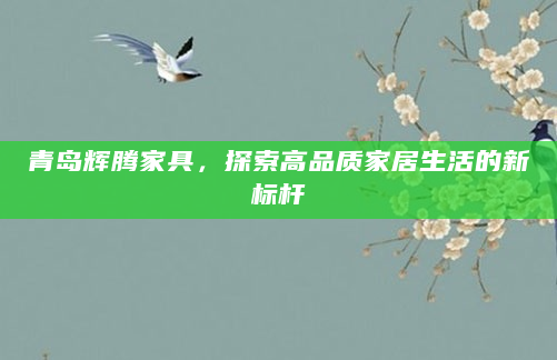 青岛辉腾家具，探索高品质家居生活的新标杆