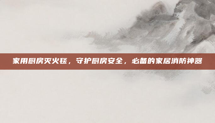 家用厨房灭火毯，守护厨房安全，必备的家居消防神器
