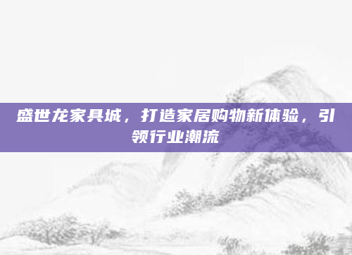盛世龙家具城，打造家居购物新体验，引领行业潮流