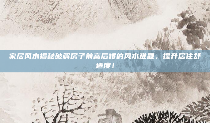 家居风水揭秘破解房子前高后矮的风水难题，提升居住舒适度！