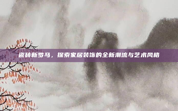 瓷砖新罗马，探索家居装饰的全新潮流与艺术风格