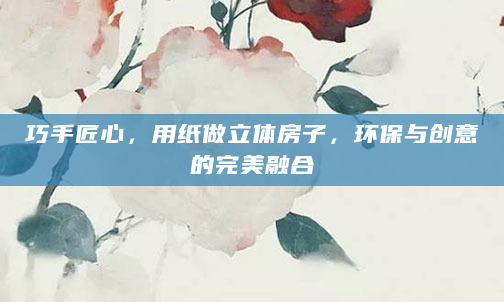 巧手匠心，用纸做立体房子，环保与创意的完美融合