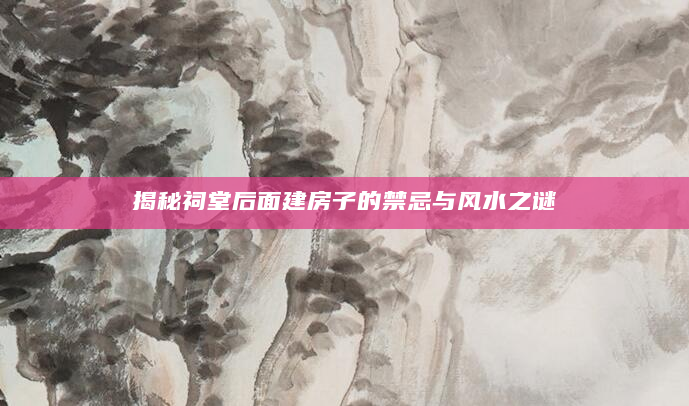 揭秘祠堂后面建房子的禁忌与风水之谜