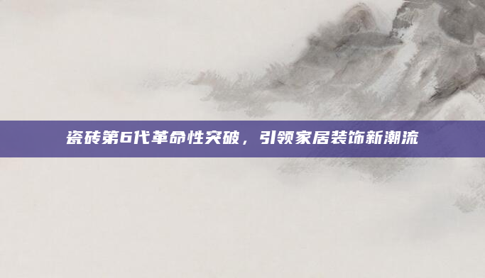 瓷砖第6代革命性突破，引领家居装饰新潮流