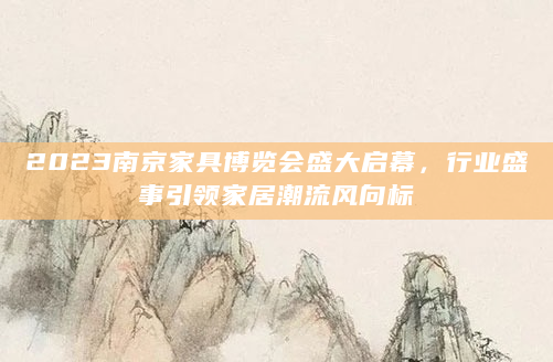 2023南京家具博览会盛大启幕，行业盛事引领家居潮流风向标