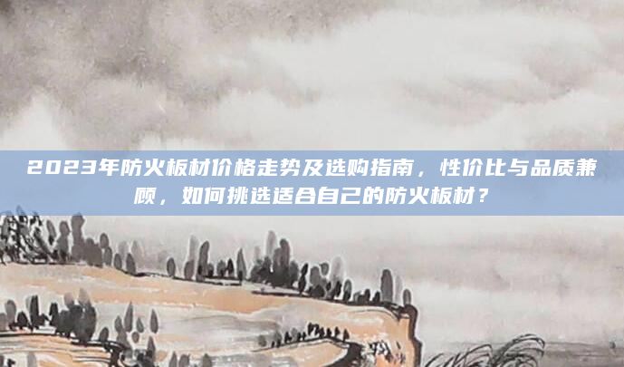 2023年防火板材价格走势及选购指南，性价比与品质兼顾，如何挑选适合自己的防火板材？