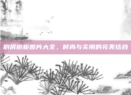 厨房橱柜图片大全，时尚与实用的完美结合