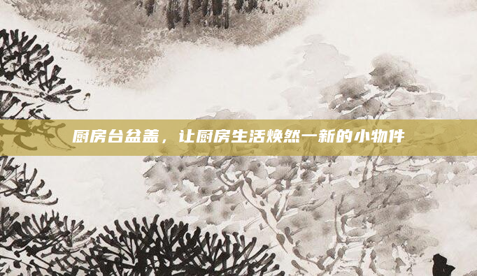 厨房台盆盖，让厨房生活焕然一新的小物件
