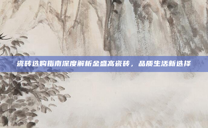 瓷砖选购指南深度解析金盛高瓷砖，品质生活新选择