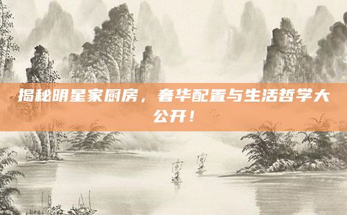 揭秘明星家厨房，奢华配置与生活哲学大公开！