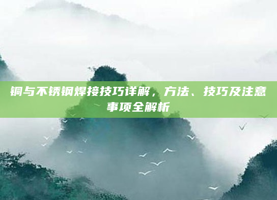 铜与不锈钢焊接技巧详解，方法、技巧及注意事项全解析