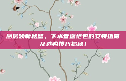 厨房焕新秘籍，下水管橱柜包的安装指南及选购技巧揭秘！