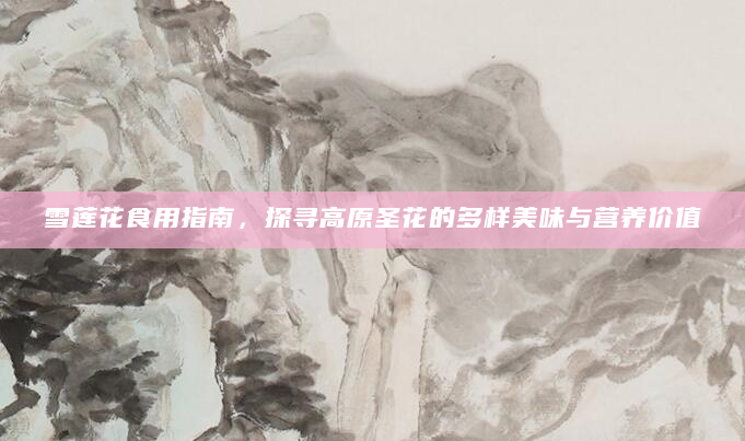 雪莲花食用指南，探寻高原圣花的多样美味与营养价值