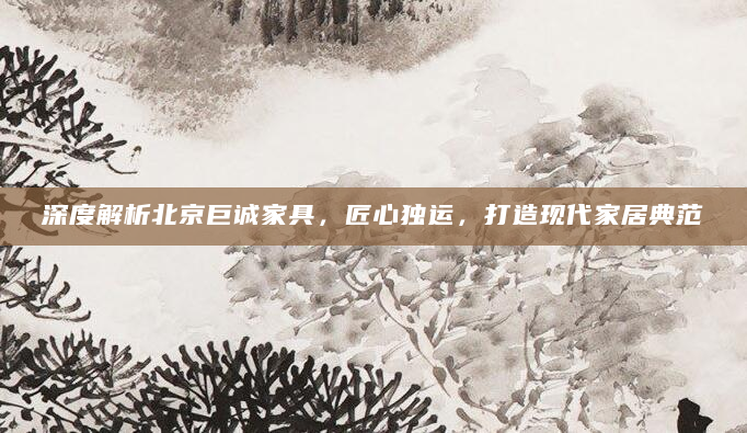 深度解析北京巨诚家具，匠心独运，打造现代家居典范