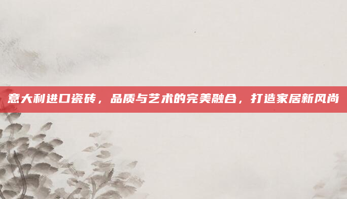 意大利进口瓷砖，品质与艺术的完美融合，打造家居新风尚