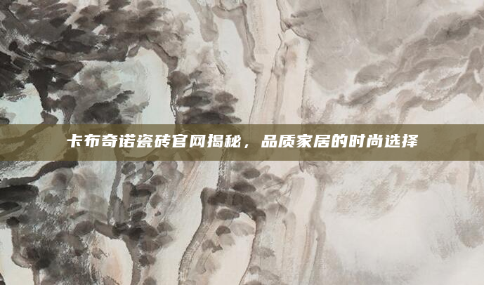 卡布奇诺瓷砖官网揭秘，品质家居的时尚选择