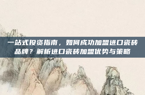一站式投资指南，如何成功加盟进口瓷砖品牌？解析进口瓷砖加盟优势与策略