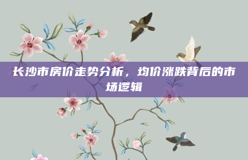 长沙市房价走势分析，均价涨跌背后的市场逻辑